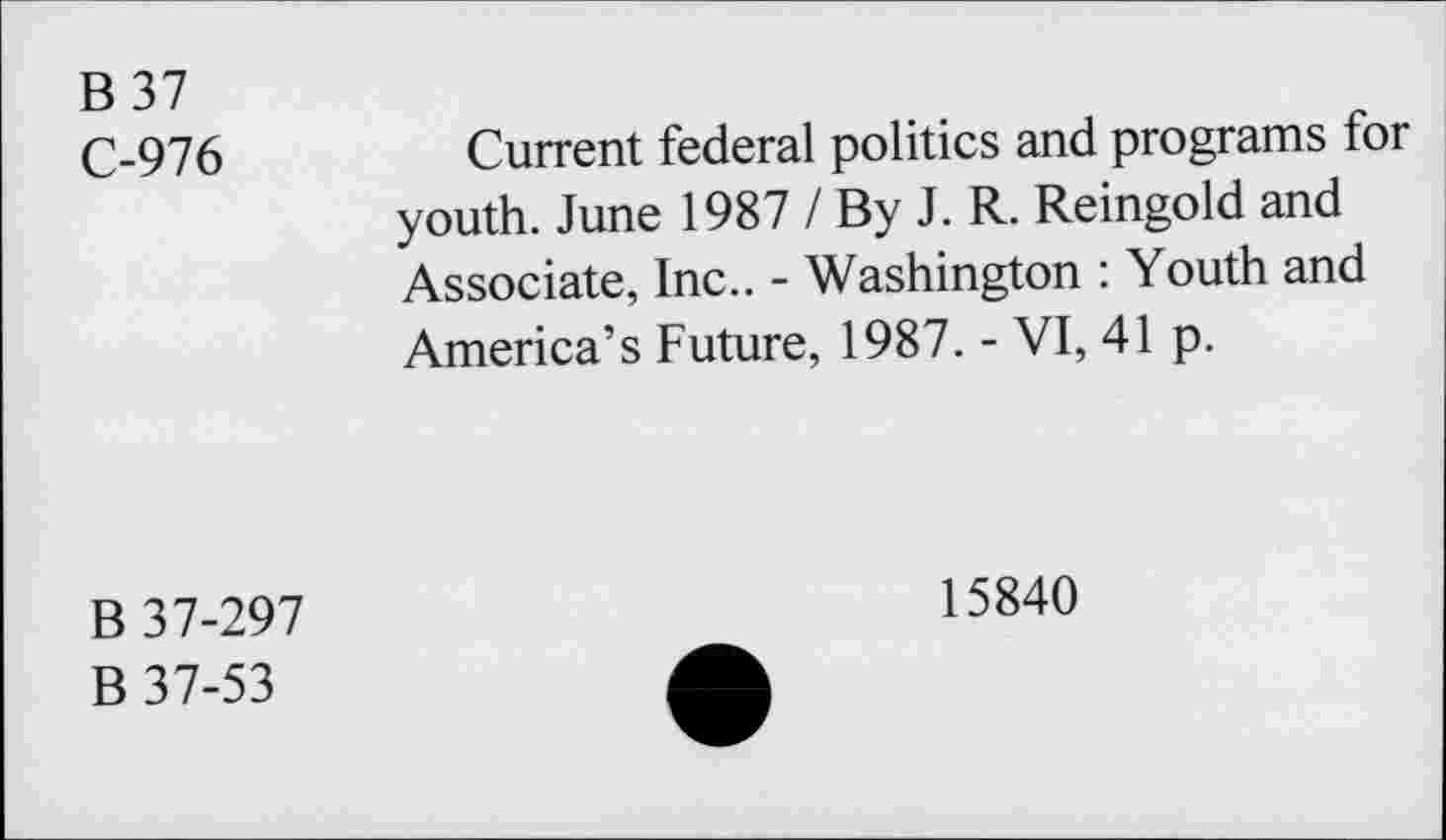 ﻿B37
C-976
Current federal politics and programs for youth. June 1987 / By J. R. Reingold and Associate, Inc.. - Washington : Youth and America’s Future, 1987. - VI, 41 p.
B 37-297
B 37-53
15840